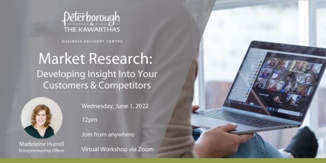 Peterborough & the Kawarthas Business Advisory Centre Market Research: Developing Insight Into Your Customers & Competitors Wednesday, June 1, 2022 12pm Join from anywhere, Virtual Workshop via Zoom, hosted by Madeleine Hurrell, Entrepreneurship Officer