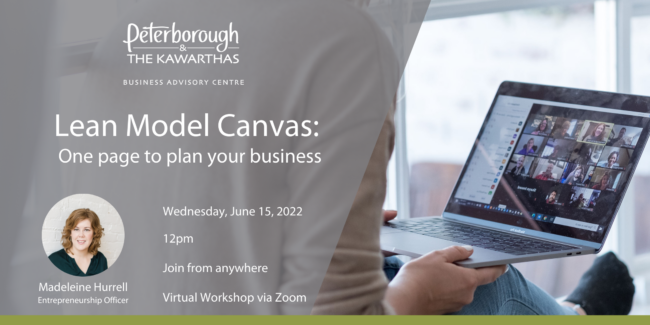 Peterborough & the Kawarthas Business Advisory Centre Lean Model Canvas: One page to plan your business Wednesday, June 15, 2022 12pm Join from anywhere, Virtual Workshop via Zoom, hosted by Madeleine Hurrell, Entrepreneurship Officer