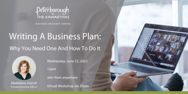 Peterborough & the Kawarthas Business Advisory Centre Writing a Business Plan: Why You Need One And How To Do It Wednesday, June 22, 2022 12pm Join from anywhere, Virtual Workshop via Zoom, hosted by Madeleine Hurrell, Entrepreneurship Officer
